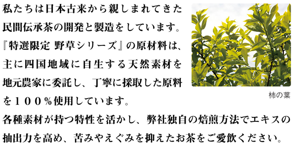 私たちは日本古来から親しまれてきた民間伝承茶の開発と製造をしています。 『特選限定 野草シリーズ』の原材料は、主に四国地域に自生する天然素材を地元農家に委託し、丁寧に採取した原料を１００％使用しています。 各種素材が持つ特性を活かし、弊社独自の焙煎方法でエキスの抽出力を高め、苦みやえぐみを抑えたお茶をご愛飲ください。