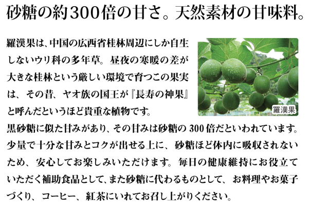 砂糖の約300倍の甘さ。天然素材の甘味料。羅漢果は、中国の広西省桂林周辺にしか自生しないウリ科の多年草。昼夜の寒暖の差が大きな桂林という厳しい環境で育つこの果実は、その昔、ヤオ族の国王が『長寿の神果』と呼んだというほど貴重な植物です。 黒砂糖に似た甘みがあり、その甘みは砂糖の300倍だといわれています。少量で十分な甘みとコクが出せる上に、砂糖ほど体内に吸収されないため、安心してお楽しみいただけます。毎日の健康維持にお役立ていただく補助食品として、また砂糖に代わるものとして、お料理やお菓子づくり、コーヒー、紅茶にいれてお召し上がりください。